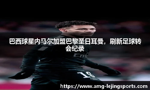 巴西球星内马尔加盟巴黎圣日耳曼，刷新足球转会纪录